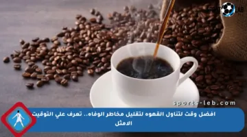 أفضل وقت لتناول القهوة لتقليل مخاطر الوفاة.. تعرف على التوقيت الأمثل